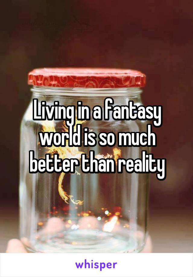 Living in a fantasy world is so much better than reality
