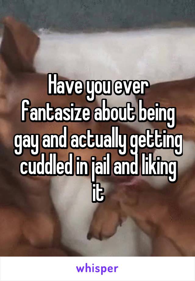 Have you ever fantasize about being gay and actually getting cuddled in jail and liking it