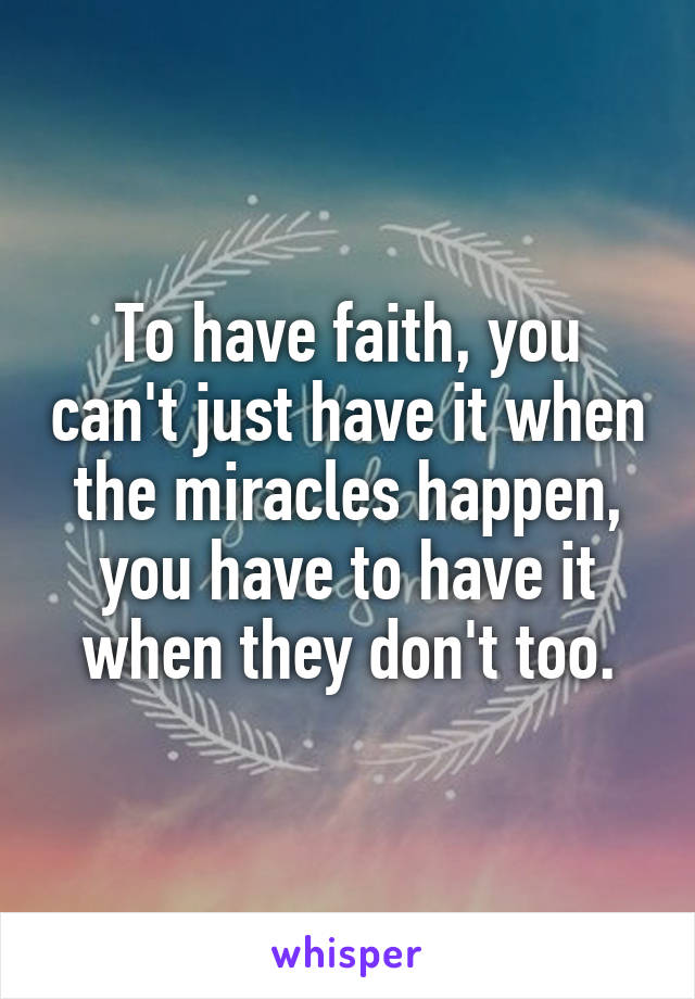To have faith, you can't just have it when the miracles happen, you have to have it when they don't too.