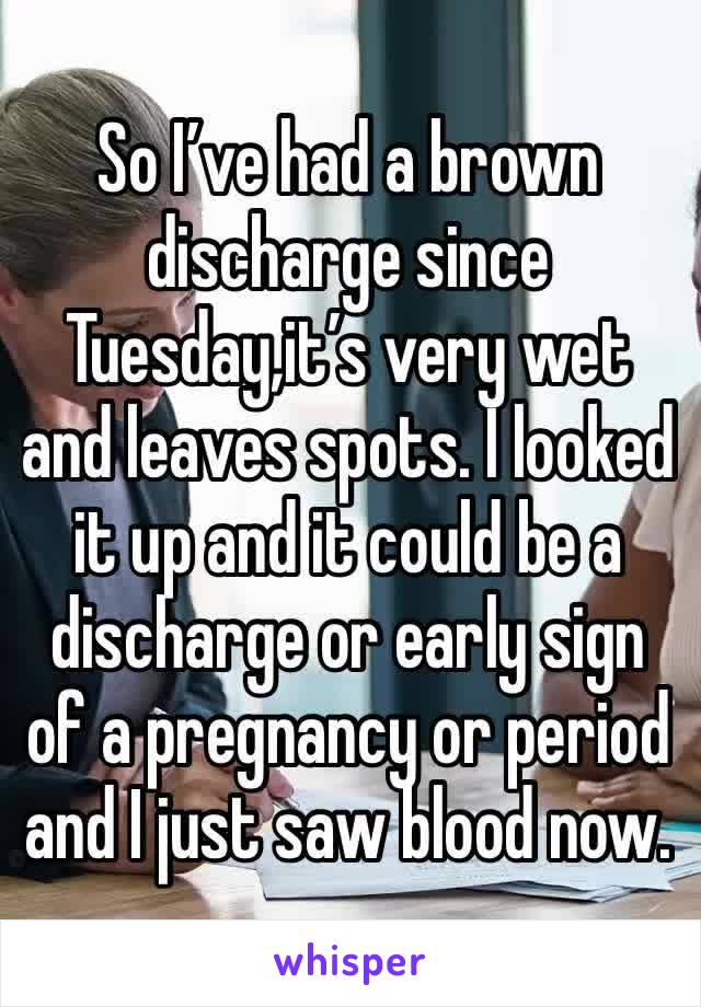 So I’ve had a brown discharge since Tuesday,it’s very wet and leaves spots. I looked it up and it could be a discharge or early sign of a pregnancy or period and I just saw blood now. 