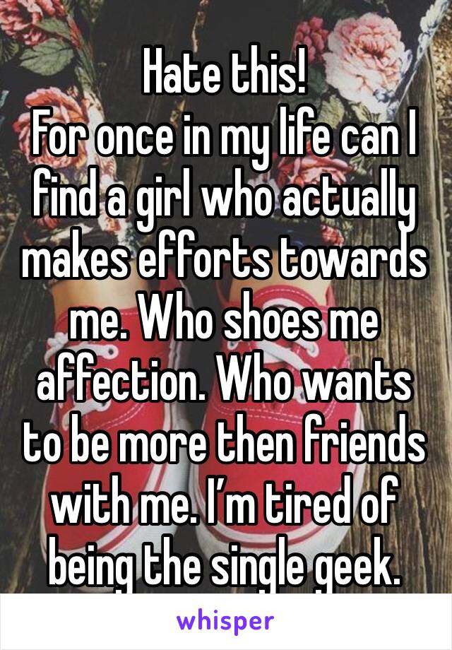 Hate this!
For once in my life can I find a girl who actually makes efforts towards me. Who shoes me affection. Who wants to be more then friends with me. I’m tired of being the single geek. 