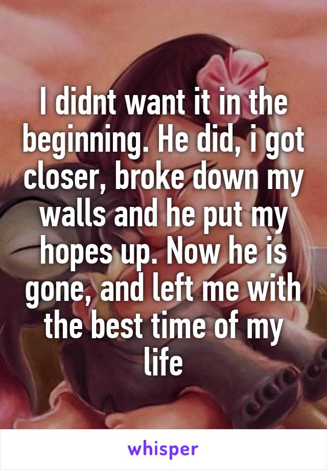 I didnt want it in the beginning. He did, i got closer, broke down my walls and he put my hopes up. Now he is gone, and left me with the best time of my life