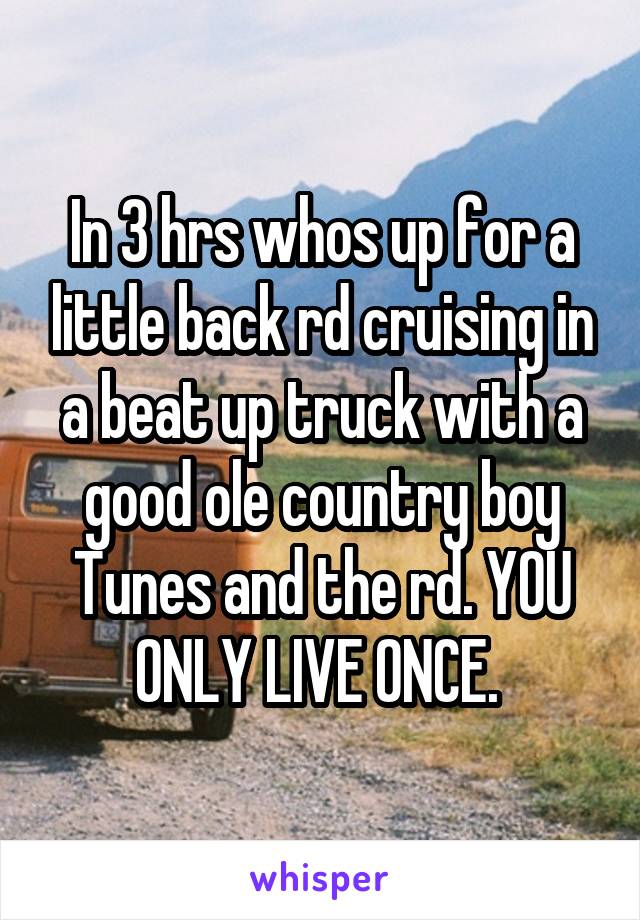 In 3 hrs whos up for a little back rd cruising in a beat up truck with a good ole country boy Tunes and the rd. YOU ONLY LIVE ONCE. 