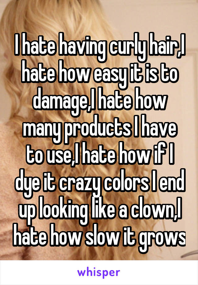 I hate having curly hair,I hate how easy it is to damage,I hate how many products I have to use,I hate how if I dye it crazy colors I end up looking like a clown,I hate how slow it grows