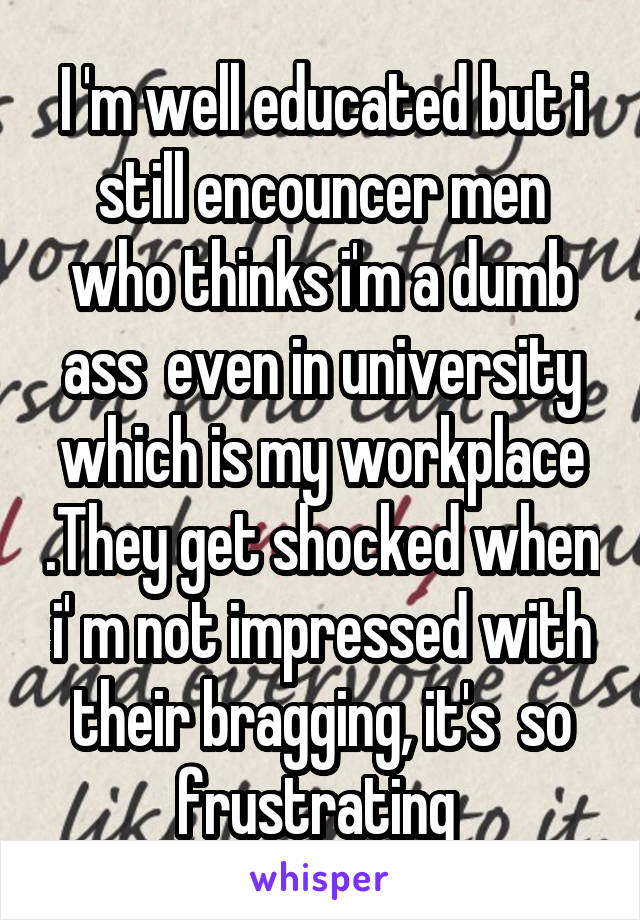 I 'm well educated but i still encouncer men who thinks i'm a dumb ass  even in university which is my workplace .They get shocked when i' m not impressed with their bragging, it's  so frustrating 