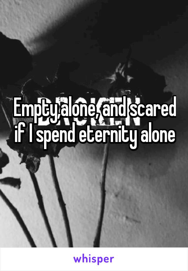 Empty,alone, and scared if I spend eternity alone 