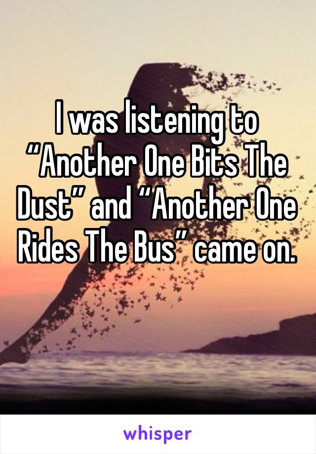 I was listening to “Another One Bits The Dust” and “Another One Rides The Bus” came on.