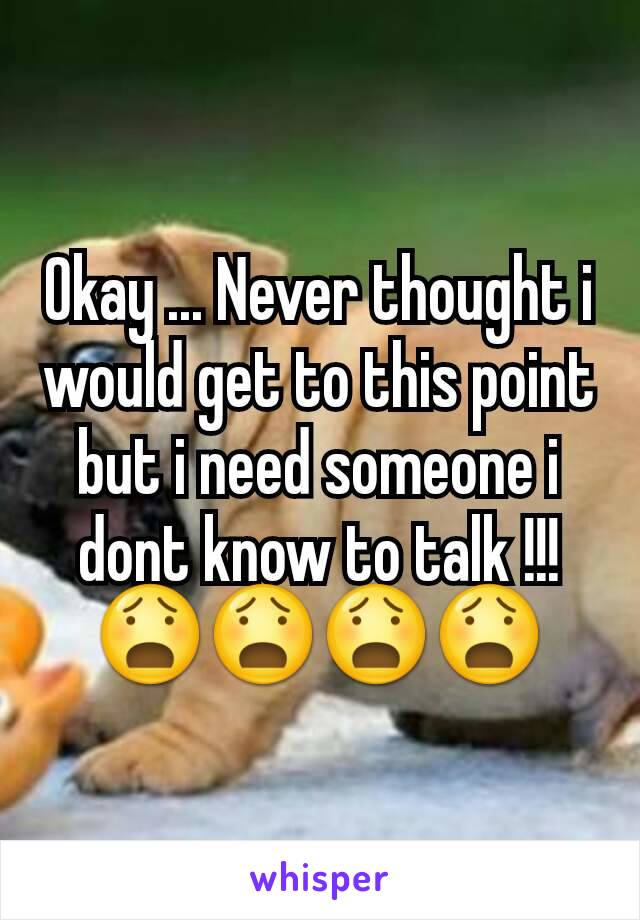 Okay ... Never thought i would get to this point but i need someone i dont know to talk !!! 😧😧😧😧