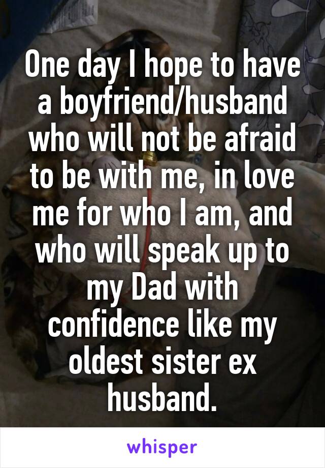 One day I hope to have a boyfriend/husband who will not be afraid to be with me, in love me for who I am, and who will speak up to my Dad with confidence like my oldest sister ex husband.