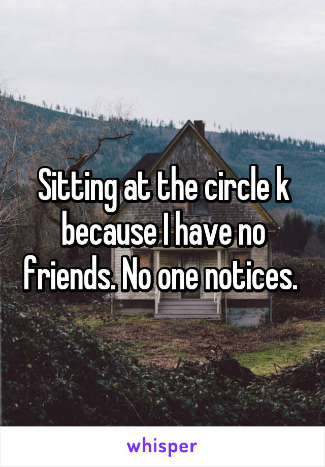 Sitting at the circle k because I have no friends. No one notices. 