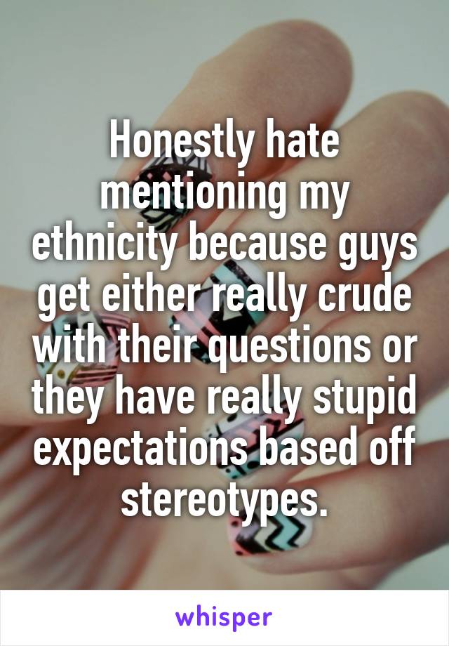 Honestly hate mentioning my ethnicity because guys get either really crude with their questions or they have really stupid expectations based off stereotypes.