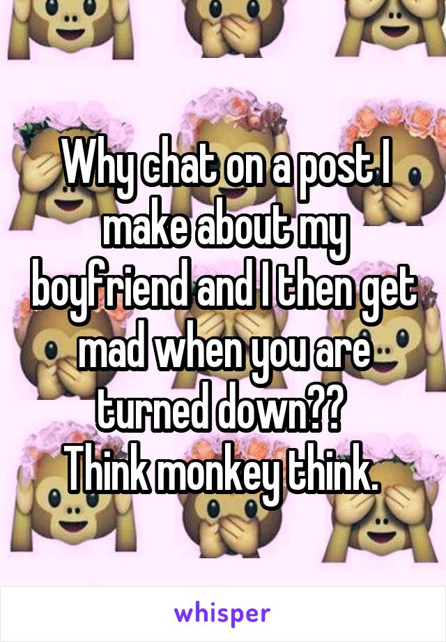 Why chat on a post I make about my boyfriend and I then get mad when you are turned down?? 
Think monkey think. 