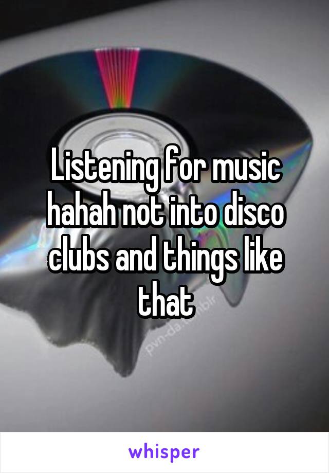 Listening for music hahah not into disco clubs and things like that