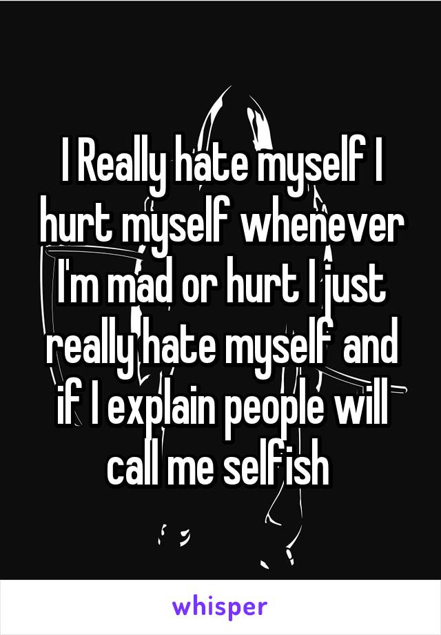 I Really hate myself I hurt myself whenever I'm mad or hurt I just really hate myself and if I explain people will call me selfish 