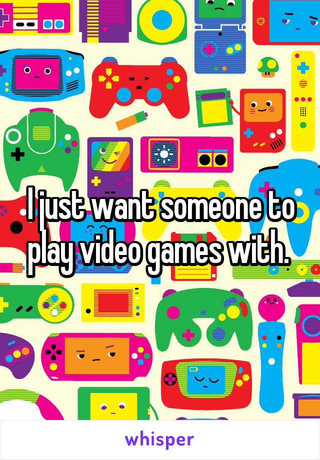 I just want someone to play video games with. 