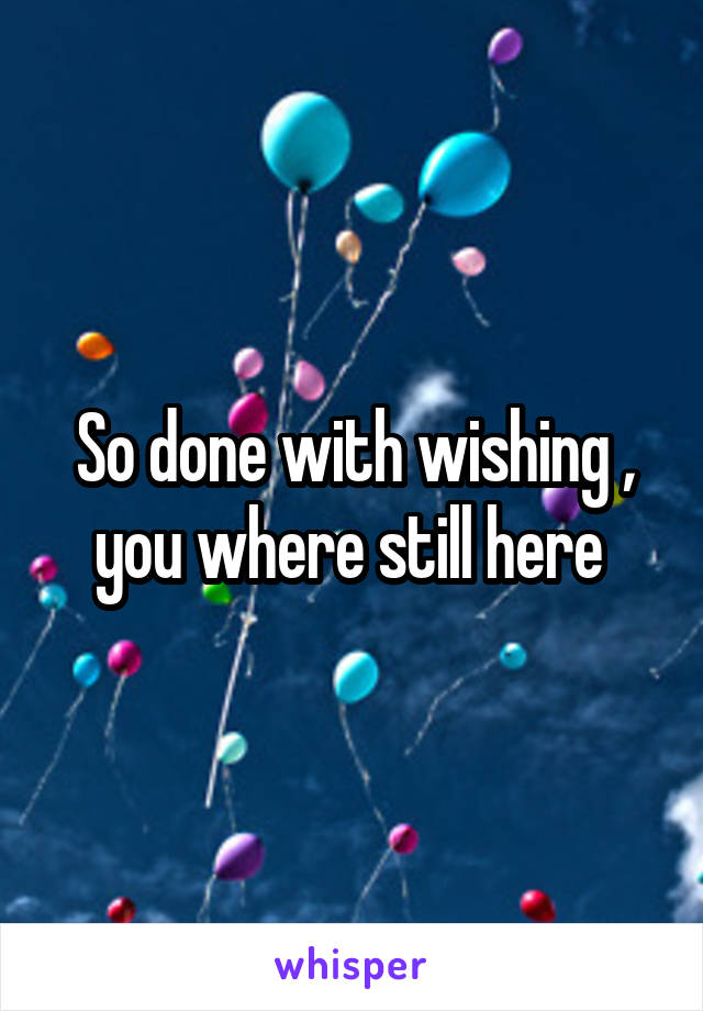 So done with wishing , you where still here 
