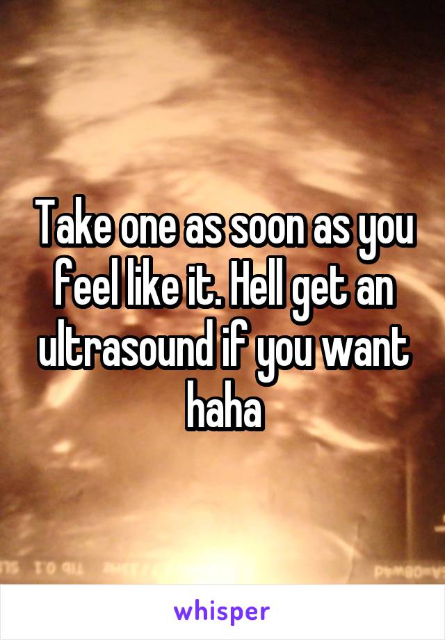 Take one as soon as you feel like it. Hell get an ultrasound if you want haha