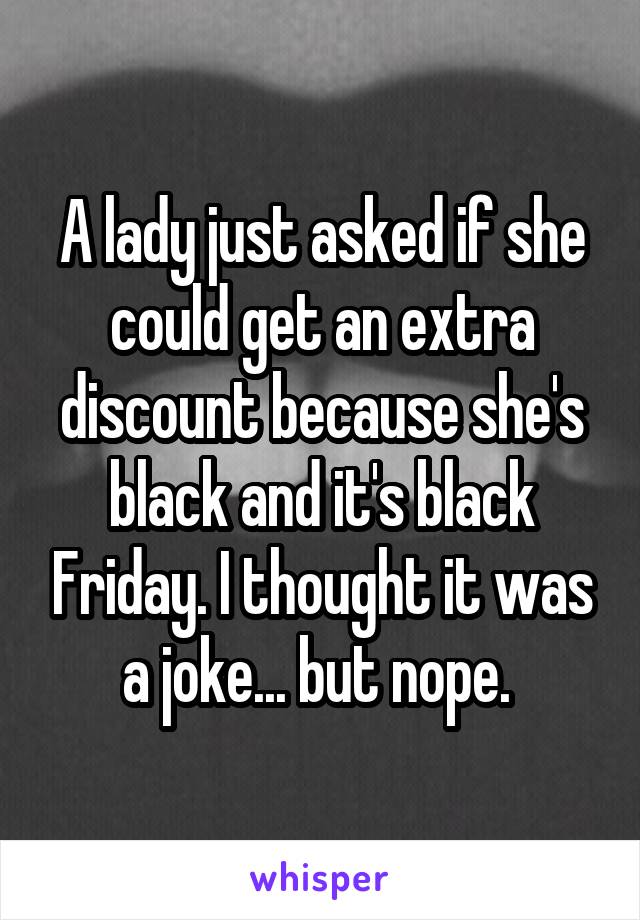 A lady just asked if she could get an extra discount because she's black and it's black Friday. I thought it was a joke... but nope. 