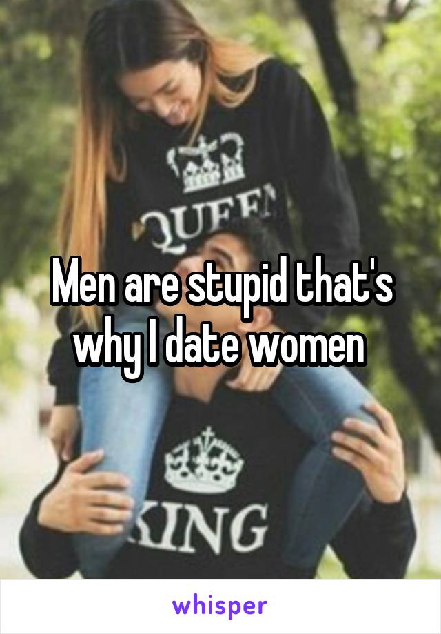 Men are stupid that's why I date women 