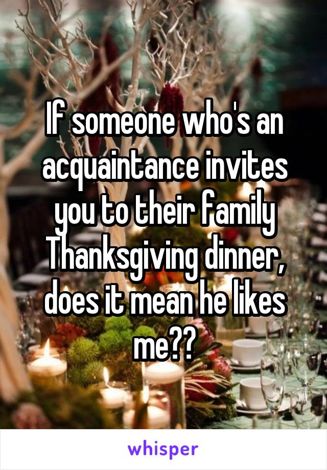 If someone who's an acquaintance invites you to their family Thanksgiving dinner, does it mean he likes me??