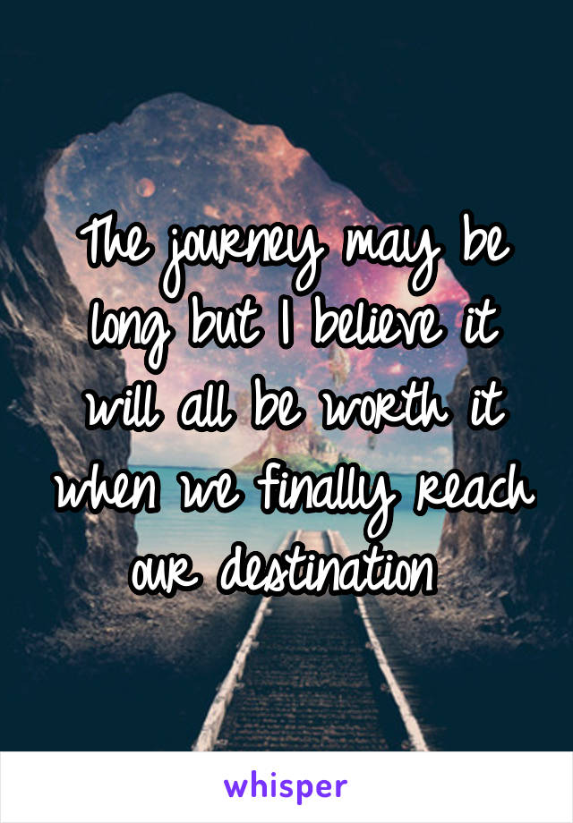 The journey may be long but I believe it will all be worth it when we finally reach our destination 