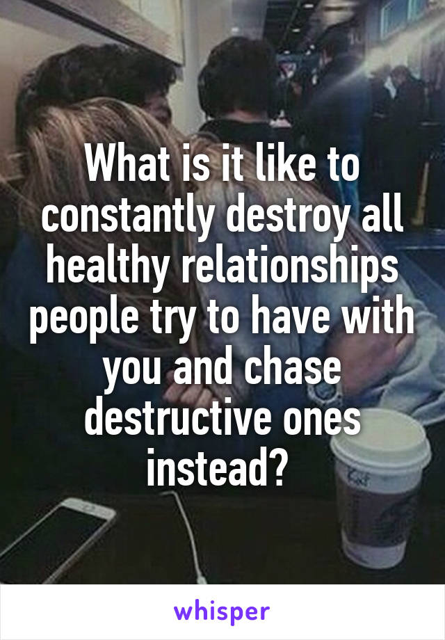 What is it like to constantly destroy all healthy relationships people try to have with you and chase destructive ones instead? 