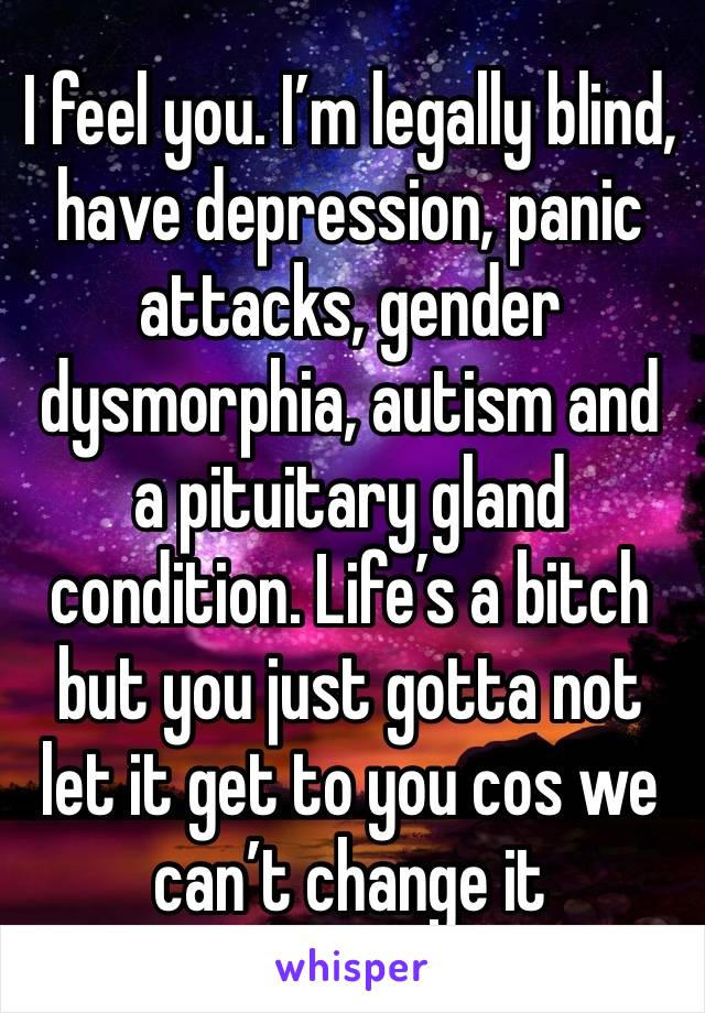 I feel you. I’m legally blind, have depression, panic attacks, gender dysmorphia, autism and a pituitary gland condition. Life’s a bitch but you just gotta not let it get to you cos we can’t change it