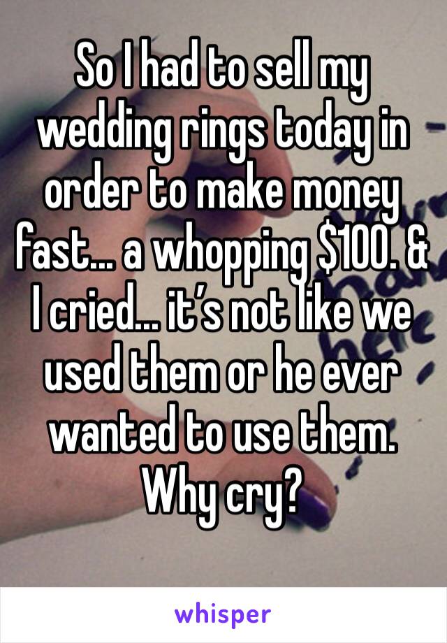 So I had to sell my wedding rings today in order to make money fast... a whopping $100. & I cried... it’s not like we used them or he ever wanted to use them. Why cry? 