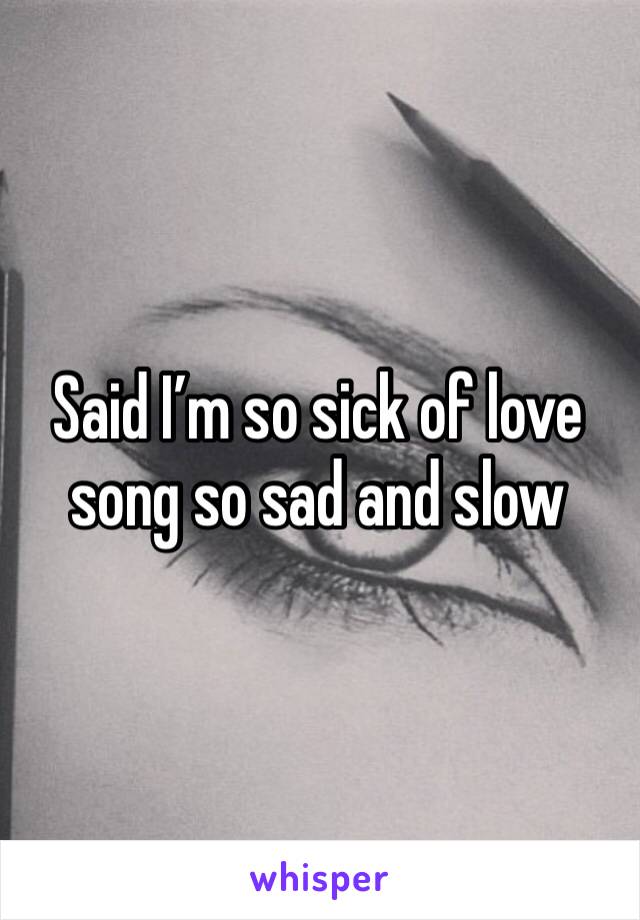 Said I’m so sick of love song so sad and slow 