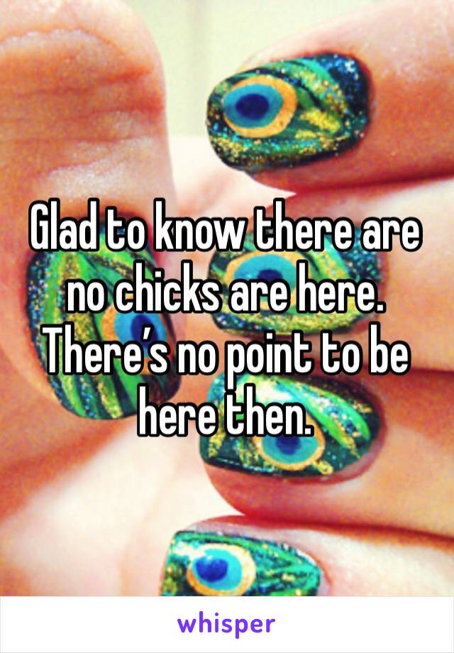 Glad to know there are no chicks are here. There’s no point to be here then. 