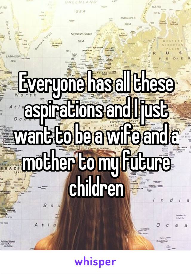 Everyone has all these aspirations and I just want to be a wife and a mother to my future children
