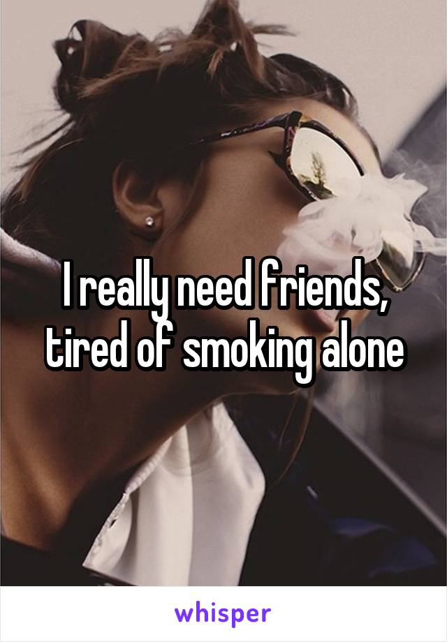 I really need friends, tired of smoking alone