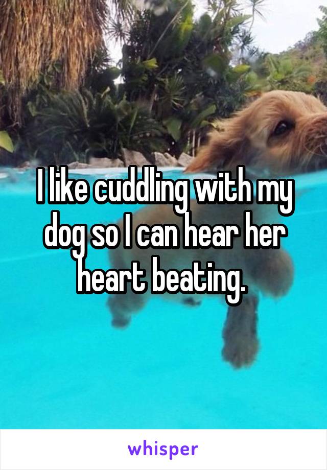 I like cuddling with my dog so I can hear her heart beating. 