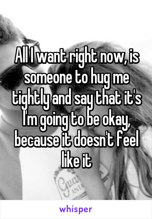 All I want right now, is someone to hug me tightly and say that it's I'm going to be okay, because it doesn't feel like it