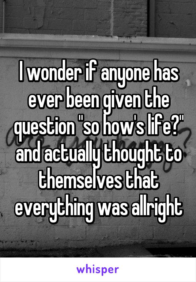 I wonder if anyone has ever been given the question "so how's life?" and actually thought to themselves that everything was allright