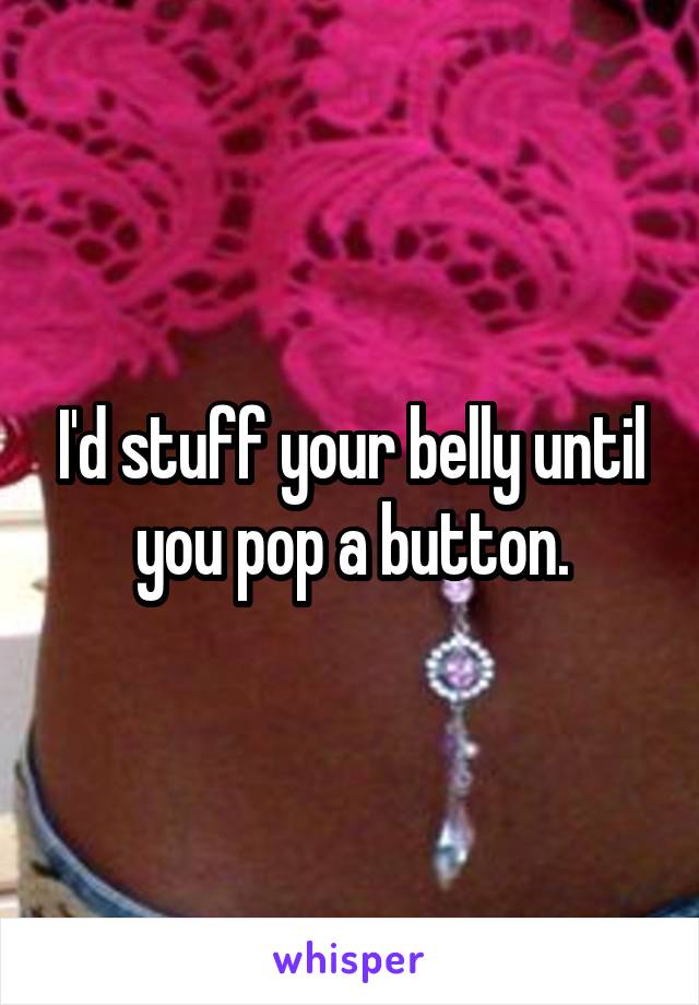 I'd stuff your belly until you pop a button.