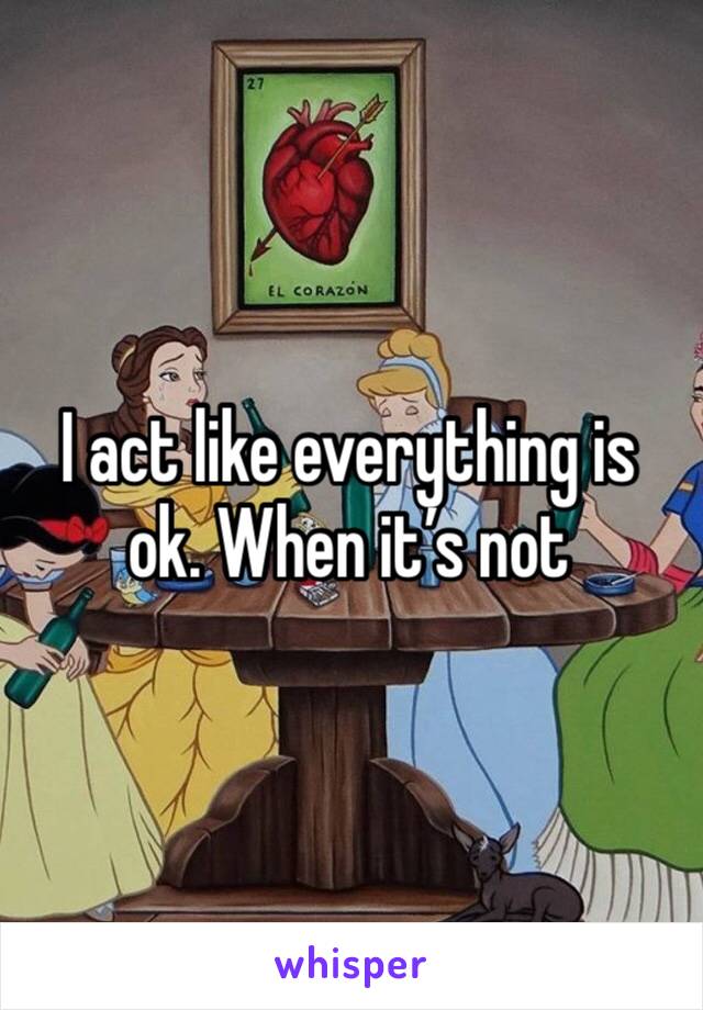 I act like everything is ok. When it’s not 