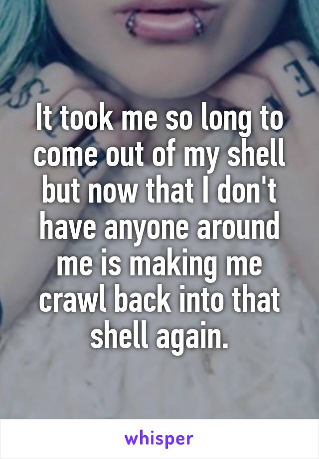 It took me so long to come out of my shell but now that I don't have anyone around me is making me crawl back into that shell again.