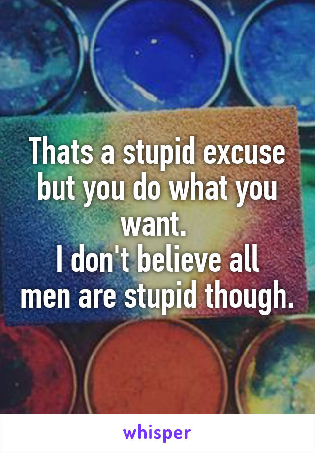 Thats a stupid excuse but you do what you want. 
I don't believe all men are stupid though.