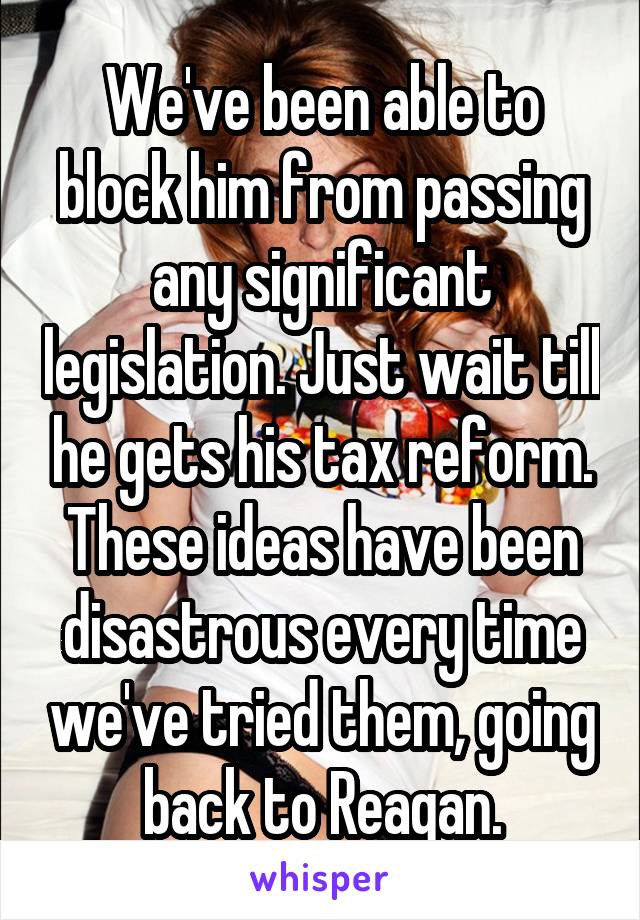 We've been able to block him from passing any significant legislation. Just wait till he gets his tax reform. These ideas have been disastrous every time we've tried them, going back to Reagan.