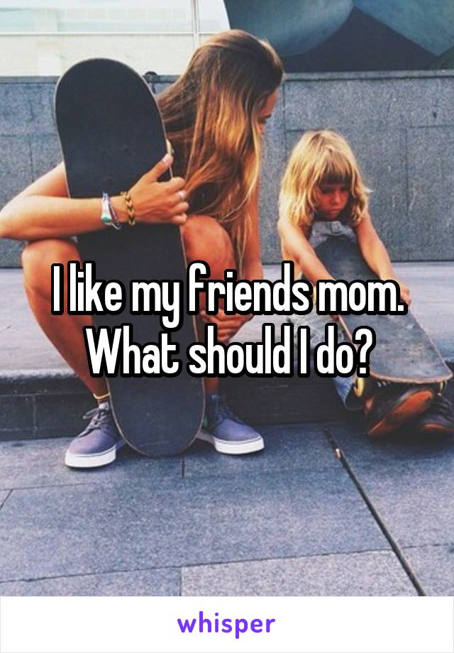 I like my friends mom. What should I do?