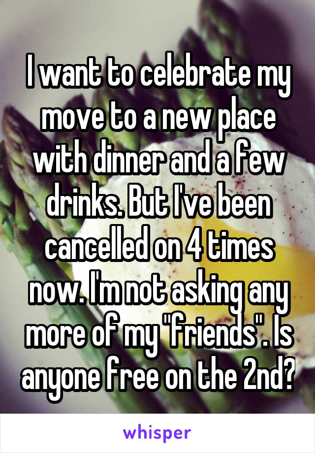 I want to celebrate my move to a new place with dinner and a few drinks. But I've been cancelled on 4 times now. I'm not asking any more of my "friends". Is anyone free on the 2nd?