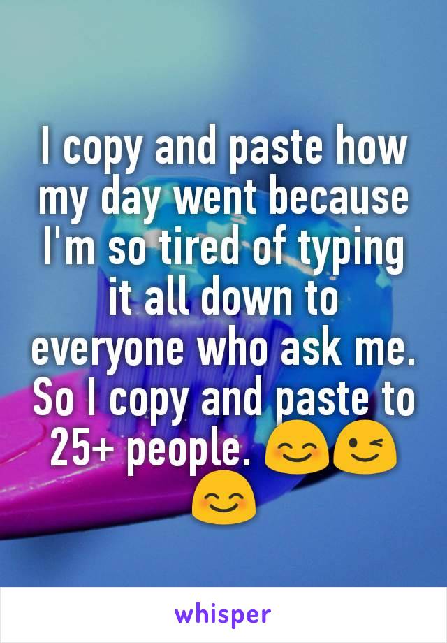I copy and paste how my day went because I'm so tired of typing it all down to everyone who ask me. So I copy and paste to 25+ people. 😊😉😊