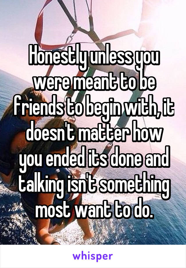 Honestly unless you were meant to be friends to begin with, it doesn't matter how you ended its done and talking isn't something most want to do.