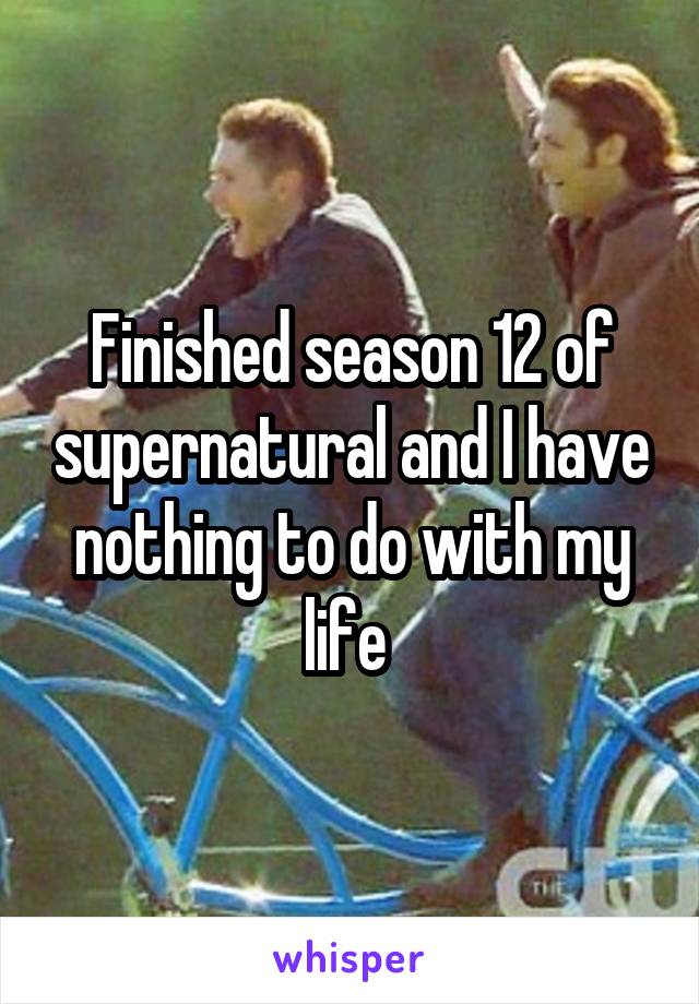Finished season 12 of supernatural and I have nothing to do with my life 