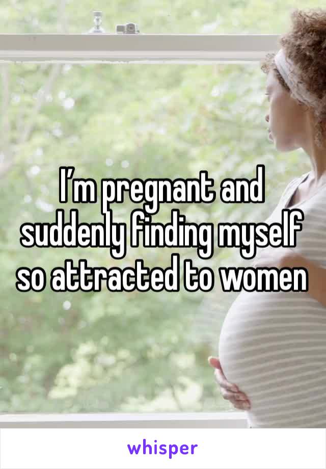I’m pregnant and suddenly finding myself so attracted to women 