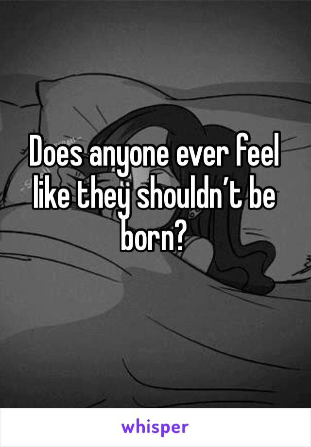 Does anyone ever feel like they shouldn’t be born?
