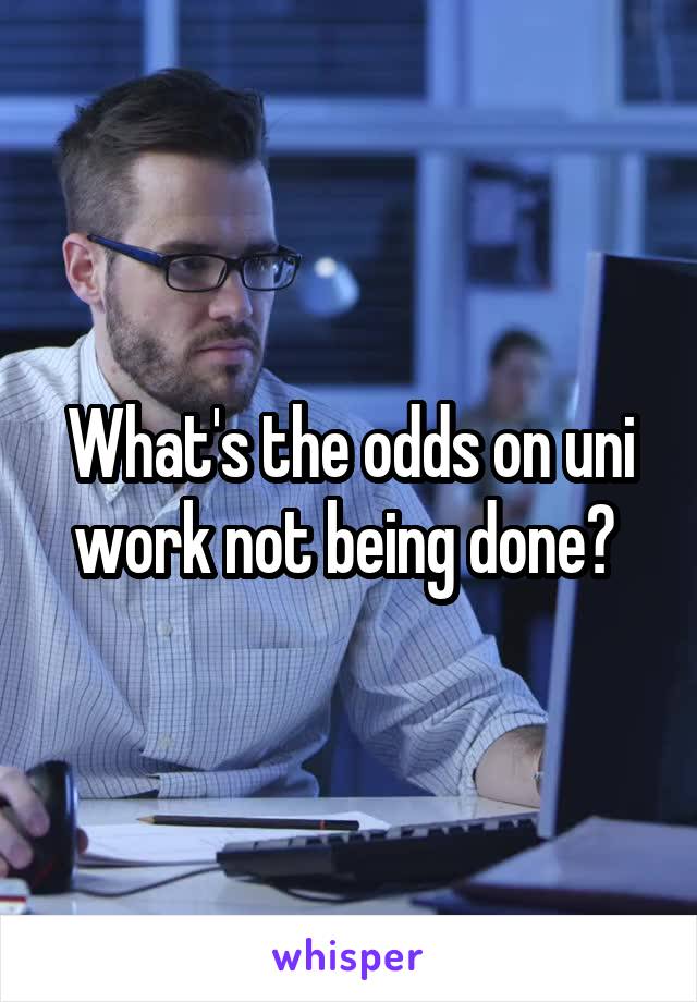 What's the odds on uni work not being done? 