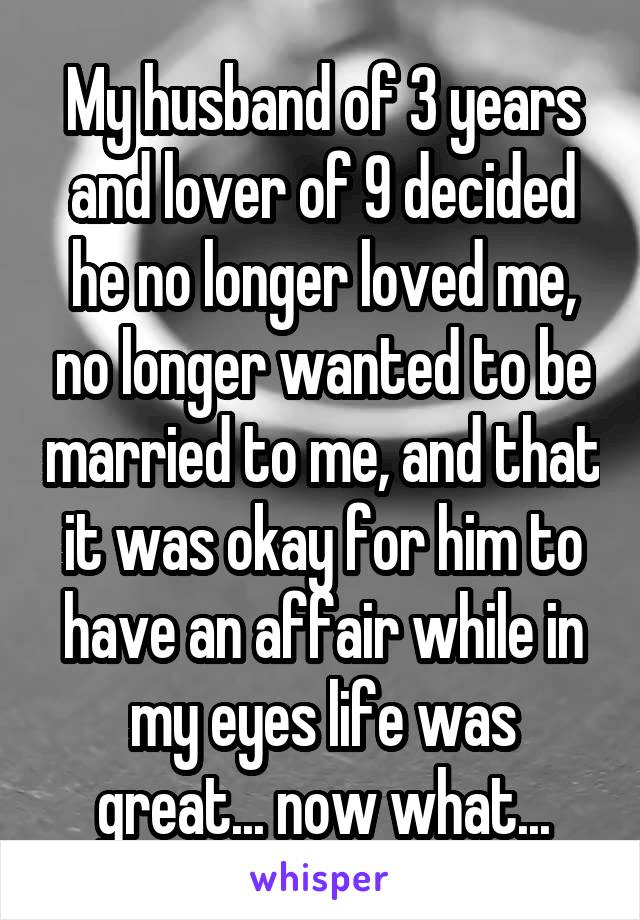 My husband of 3 years and lover of 9 decided he no longer loved me, no longer wanted to be married to me, and that it was okay for him to have an affair while in my eyes life was great... now what...