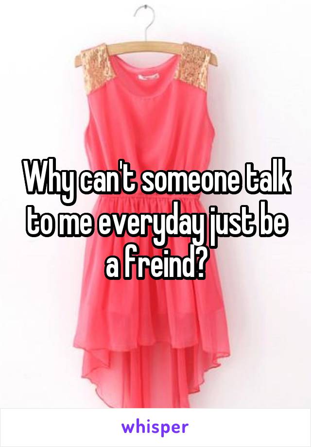 Why can't someone talk to me everyday just be a freind?